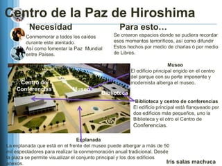 Centro de la Paz de Hiroshima
         Necesidad                               Para esto…
        Conmemorar a todos los caídos         Se crearon espacios donde se pudiera recordar
        durante este atentado.                esos momentos terroríficos, así como difundir
        Así como fomentar la Paz Mundial      Estos hechos por medio de charlas ó por medio
        entre Países.                         de Libros.

                                                                         Museo
                                                      El edificio principal erigido en el centro
                                                      del parque con su porte imponente y
     Centro de                                        modernista alberga el museo.
    Conferencias            Museo
                                         Biblioteca
                                                        Biblioteca y centro de conferencias
                                                       El edificio principal está flanqueado por
                                                       dos edificios más pequeños, uno la
                                                       Biblioteca y el otro el Centro de
                                                       Conferencias.

                                  Explanada
La explanada que está en el frente del museo puede albergar a más de 50
mil espectadores para realizar la conmemoración anual tradicional. Desde
la plaza se permite visualizar el conjunto principal y los dos edificios
anexos.                                                                  Iris salas machuca
 
