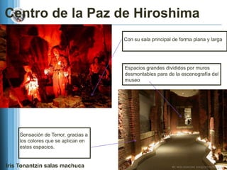 Centro de la Paz de Hiroshima
                                     Con su sala principal de forma plana y larga




                                     Espacios grandes divididos por muros
                                     desmontables para de la escenografía del
                                     museo




    Sensación de Terror, gracias a
    los colores que se aplican en
    estos espacios.


Iris Tonantzin salas machuca
 