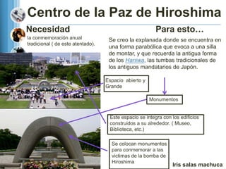 Centro de la Paz de Hiroshima
Necesidad                                                Para esto…
la conmemoración anual              Se creo la explanada donde se encuentra en
tradicional ( de este atentado).
                                    una forma parabólica que evoca a una silla
                                    de montar, y que recuerda la antigua forma
                                    de los Haniwa, las tumbas tradicionales de
                                    los antiguos mandatarios de Japón.

                                   Espacio abierto y
                                   Grande

                                                       Monumentos


                                    Este espacio se integra con los edificios
                                    construidos a su alrededor. ( Museo,
                                    Biblioteca, etc.)

                                     Se colocan monumentos
                                     para conmemorar a las
                                     victimas de la bomba de
                                     Hiroshima
                                                                Iris salas machuca
 