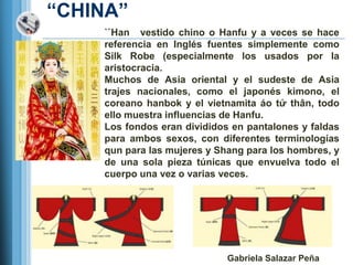 ―CHINA‖
    ``Han vestido chino o Hanfu y a veces se hace
    referencia en Inglés fuentes simplemente como
    Silk Robe (especialmente los usados por la
    aristocracia.
    Muchos de Asia oriental y el sudeste de Asia
    trajes nacionales, como el japonés kimono, el
    coreano hanbok y el vietnamita áo tứ thân, todo
    ello muestra influencias de Hanfu.
    Los fondos eran divididos en pantalones y faldas
    para ambos sexos, con diferentes terminologías
    qun para las mujeres y Shang para los hombres, y
    de una sola pieza túnicas que envuelva todo el
    cuerpo una vez o varias veces.




                             Gabriela Salazar Peña
 