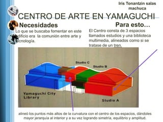 Iris Tonantzin salas
                                                                      machuca

 CENTRO DE ARTE EN YAMAGUCHI
  Necesidades                                                 Para esto…
Lo que se buscaba fomentar en este           El Centro consta de 3 espacios
edificio era la comunión entre arte y        llamados estudios y una biblioteca
tecnología.                                  multimedia, alineados como si se
                                             tratase de un tren.




 alineó los puntos más altos de la curvatura con el centro de los espacios, dándoles
     mayor jerarquía al interior y a su vez logrando simetría, equilibrio y amplitud.
 