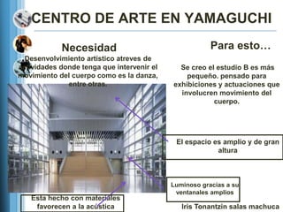CENTRO DE ARTE EN YAMAGUCHI

            Necesidad                                   Para esto…
  Desenvolvimiento artístico atreves de
actividades donde tenga que intervenir el     Se creo el estudio B es más
movimiento del cuerpo como es la danza,         pequeño. pensado para
              entre otras.                  exhibiciones y actuaciones que
                                              involucren movimiento del
                                                        cuerpo.




                                             El espacio es amplio y de gran
                                                         altura



                                            Luminoso gracias a su
                                             ventanales amplios
   Esta hecho con materiales
    favorecen a la acústica                    Iris Tonantzin salas machuca
 