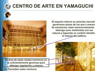CENTRO DE ARTE EN YAMAGUCHI


                                         El espacio interno se ameniza merced
                                          generosos pozos de luz que a manera
                                         de escisiones calan transversalmente l
                                             oblonga nave, bañándola con luz
                                         natural y logrando un confort climático
                                                  al interior del edificio.




 El área de estos islotes lumínicos es
  lo suficientemente generosa para
     albergar vegetación y estares
Iris Tonantzin salas machuca
 