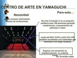 CENTRO DE ARTE EN YAMAGUCHI
                                                 Para esto…
          Necesidad
 Dara a conocer información
  atreves de conferencias.      Se creo el estudio C es un pequeño
                               auditorio para 100 personas pensado
                                 conferencias, o presentación de
                                         películas o video.



                               cuyas paredes, techo y piso han sido
                              también recubiertos con materiales que
                                  favorecen una mejor acústica.



                                 Espacio con sensación se
                                amplitud gracias su cubierta
                                           curva
                                               Iris Tonantzin salas
 