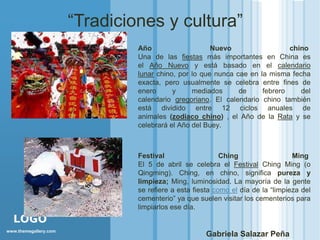 “Tradiciones y cultura”
                                Año                    Nuevo                  chino
                                Una de las fiestas más importantes en China es
                                el Año Nuevo y está basado en el calendario
                                lunar chino, por lo que nunca cae en la misma fecha
                                exacta, pero usualmente se celebra entre fines de
                                enero      y     mediados      de     febrero    del
                                calendario gregoriano. El calendario chino también
                                está dividido entre 12 ciclos anuales de
                                animales (zodiaco chino) , el Año de la Rata y se
                                celebrará el Año del Buey.



                                Festival                   Ching                  Ming
                                El 5 de abril se celebra el Festival Ching Ming (o
                                Qingming). Ching, en chino, significa pureza y
                                limpieza; Ming, luminosidad. La mayoría de la gente
                                se refiere a esta fiesta como el día de la “limpieza del
                                cementerio” ya que suelen visitar los cementerios para
                                limpiarlos ese día.
  LOGO
www.themegallery.com
                                                      Gabriela Salazar Peña
 
