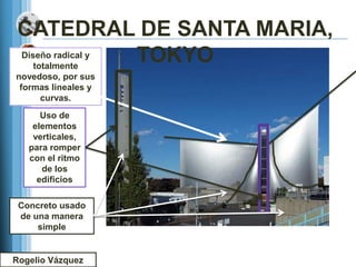 CATEDRAL DE SANTA MARIA,
Diseño radical y
   totalmente
                 TOKYO
novedoso, por sus
 formas lineales y
     curvas.
      Uso de
    elementos
    verticales,
   para romper
   con el ritmo
      de los
     edificios

 Concreto usado
 de una manera
     simple


Rogelio Vázquez
 