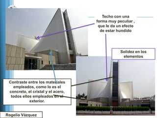Techo con una
                                    forma muy peculiar ,
                                     que le da un efecto
                                      de estar hundido




                                                Solidez en los
                                                 elementos




 Contraste entre los materiales
   empleados, como lo es el
 concreto, el cristal y el acero,
  todos ellos empleados en el
            exterior.


Rogelio Vázquez
 