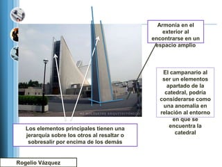 Armonía en el
                                                 exterior al
                                             encontrarse en un
                                              espacio amplio



                                                El campanario al
                                                ser un elementos
                                                  apartado de la
                                                 catedral, podría
                                               considerarse como
                                                una anomalía en
                                               relación al entorno
                                                    en que se
   Los elementos principales tienen una            encuentra la
   jerarquía sobre los otros al resaltar o           catedral
    sobresalir por encima de los demás


Rogelio Vázquez
 