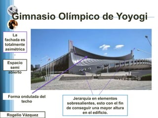 Gimnasio Olímpico de Yoyogi
    La
fachada es
totalmente
asimétrica
     .

 Espacio
  semi
 abierto




 Forma ondulada del      Jerarquía en elementos
       techo          sobresalientes, esto con el fin
                            Uso de materiales
                      de conseguir una mayor altura
                            sobrios, como el
                           acero el el concreto
                              en y edificio.
 Rogelio Vázquez
 