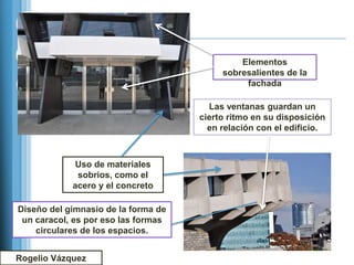 Elementos
                                          sobresalientes de la
                                               fachada

                                       Las ventanas guardan un
                                     cierto ritmo en su disposición
                                       en relación con el edificio.



             Uso de materiales
             sobrios, como el
            acero y el concreto

Diseño del gimnasio de la forma de
 un caracol, es por eso las formas
    circulares de los espacios.


Rogelio Vázquez
 