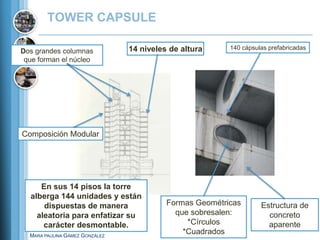 TOWER CAPSULE

                                14 niveles de altura     140 cápsulas prefabricadas
Dos grandes columnas
 que forman el núcleo




Composición Modular




     En sus 14 pisos la torre
  alberga 144 unidades y están
      dispuestas de manera                Formas Geométricas       Estructura de
    aleatoria para enfatizar su             que sobresalen:          concreto
      carácter desmontable.                    *Círculos             aparente
  MARA PAULINA GÁMEZ GONZÁLEZ
                                              *Cuadrados
 