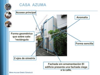 CASA AZUMA
       Acceso principal
                                                        Anomalía




 Forma geométrica
  que sobre sale:
    *rectángulo
                                                       Forma sencilla




     2 ejes de simetría

                                Fachada sin ornamentación El
                              edificio presenta una fachada ciega
                                            a la calle.
MARA PAULINA GÁMEZ GONZÁLEZ
 
