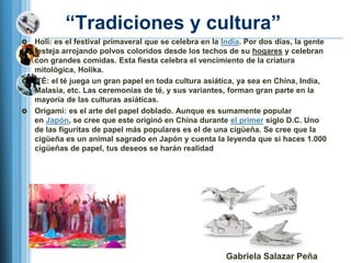 ―Tradiciones y cultura‖
 Holi: es el festival primaveral que se celebra en la India. Por dos días, la gente
  festeja arrojando polvos coloridos desde los techos de su hogares y celebran
  con grandes comidas. Esta fiesta celebra el vencimiento de la criatura
  mitológica, Holika.
 TÉ: el té juega un gran papel en toda cultura asiática, ya sea en China, India,
  Malasia, etc. Las ceremonias de té, y sus variantes, forman gran parte en la
  mayoría de las culturas asiáticas.
 Origami: es el arte del papel doblado. Aunque es sumamente popular
  en Japón, se cree que este originó en China durante el primer siglo D.C. Uno
  de las figuritas de papel más populares es el de una cigüeña. Se cree que la
  cigüeña es un animal sagrado en Japón y cuenta la leyenda que si haces 1.000
  cigüeñas de papel, tus deseos se harán realidad




                                                        Gabriela Salazar Peña
 