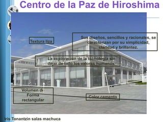 Centro de la Paz de Hiroshima


                                       Sus diseños, sencillos y racionales, se
            Textura liza                  caracterizan por su simplicidad,
                                                claridad y brillantez.

                      La exploración de la tecnología sin
                      dejar de lado los valores humanos.




        Volumen de
          Forma                            Color cemento
        rectangular



Iris Tonantzin salas machuca
 