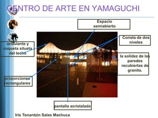 CENTRO DE ARTE EN YAMAGUCHI
                                                  Espacio
                                                semiabierto

                                                               Consta de dos
 ondulante y                                                      niveles
coqueta silueta
  del techo
                                                              la solidez de las
                                                                  paredes
                                                               recubiertas de
                                                                  granito.

proporciones
rectangulares




                         pantalla acristalada

      Iris Tonantzin Salas Machuca
 