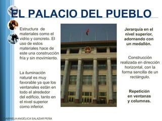EL PALACIO DEL PUEBLO
          Estructura de              Jerarquía en el
          materiales como el         nivel superior,
          vidrio y concreto. El      adornando con
          uso de estos                un medallón.
          materiales hace de
          este una construcción
          fría y sin movimiento.        Construcción
                                   realizada en dirección
                                      horizontal, con la
          La iluminación            forma sencilla de un
          natural es muy                 rectángulo.
          favorable ya que los
          ventanales están en
          todo el alrededor             Repetición
          del edificio, tanto en       en ventanas
          el nivel superior            y columnas.
          como inferior.

GABRIELA ANGÉLICA SALAZAR PEÑA
 