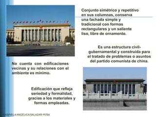 Conjunto simétrico y repetitivo
                                             en sus columnas, conserva
                                             una fachada simple y
                                             tradicional con formas
                                             rectangulares y un saliente
                                             liso, libre de ornamento.


                                                       Es una estructura civil-
                                                gubernamental y construida para
                                                el tratado de problemas o asuntos
                                                 del partido comunista de china.
     No cuenta con edificaciones
     vecinas y su relaciones con el
     ambiente es mínimo.



                 Edificación que refleja
                 seriedad y formalidad,
                gracias a los materiales y
                   formas empleadas.

GABRIELA ANGÉLICA SALAZAR PEÑA
 