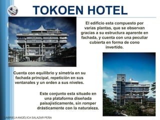 TOKOEN HOTEL
                                             El edificio esta compuesto por
                                            varias plantas, que se observan
                                          gracias a su estructura aparente en
                                          fachada, y cuenta con una peculiar
                                               cubierta en forma de cono
                                                         invertido.




     Cuenta con equilibrio y simetría en su
      fachada principal, repetición en sus
      ventanales y un orden a sus niveles.

                     Este conjunto esta situado en
                       una plataforma diseñada
                     paisajísticamente, sin romper
                    drásticamente con la naturaleza.

GABRIELA ANGÉLICA SALAZAR PEÑA
 