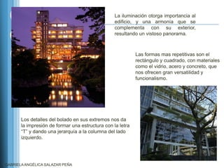 La iluminación otorga importancia al
                                                  edificio, y una armonía que se
                                                  complementa con su exterior,
                                                  resultando un vistoso panorama.



                                                            Las formas mas repetitivas son el
                                                            rectángulo y cuadrado, con materiales
                                                            como el vidrio, acero y concreto, que
                                                            nos ofrecen gran versatilidad y
                                                            funcionalismo.




       Los detalles del bolado en sus extremos nos da
       la impresión de formar una estructura con la letra
       “T” y dando una jerarquía a la columna del lado
       izquierdo.




GABRIELA ANGÉLICA SALAZAR PEÑA
 