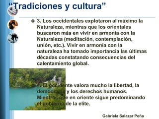 ―Tradiciones y cultura‖
      3. Los occidentales explotaron al máximo la
       Naturaleza, mientras que los orientales
       buscaron más en vivir en armonía con la
       Naturaleza (meditación, contemplación,
       unión, etc.). Vivir en armonía con la
       naturaleza ha tomado importancia las últimas
       décadas constatando consecuencias del
       calentamiento global.



      4. El occidente valora mucho la libertad, la
       democracia y los derechos humanos.
       Mientras que en oriente sigue predominando
       el gobierno de la elite.

                                   Gabriela Salazar Peña
 
