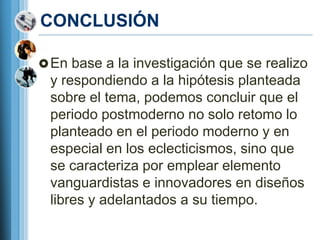 CONCLUSIÓN

 En base a la investigación que se realizo
 y respondiendo a la hipótesis planteada
 sobre el tema, podemos concluir que el
 periodo postmoderno no solo retomo lo
 planteado en el periodo moderno y en
 especial en los eclecticismos, sino que
 se caracteriza por emplear elemento
 vanguardistas e innovadores en diseños
 libres y adelantados a su tiempo.
 