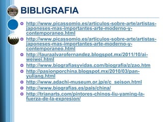 BIBLIGRAFIA
 http://www.picassomio.es/articulos-sobre-arte/artistas-
    japoneses-mas-importantes-arte-moderno-y-
    contemporaneo.html
   http://www.picassomio.es/articulos-sobre-arte/artistas-
    japoneses-mas-importantes-arte-moderno-y-
    contemporaneo.html
   http://lauraalvarofernandez.blogspot.mx/2011/10/ai-
    weiwei.html
   http://www.biografiasyvidas.com/biografia/z/zao.htm
   http://pasionporchina.blogspot.mx/2010/03/pan-
    yuliang.html
   http://www.adachi-museum.or.jp/e/c_seison.html
   http://www.biografias.es/pais/china/
   http://trianarts.com/pintores-chinos-liu-yaming-la-
    fuerza-de-la-expresion/
 