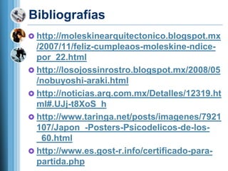 Bibliografías
 http://moleskinearquitectonico.blogspot.mx
  /2007/11/feliz-cumpleaos-moleskine-ndice-
  por_22.html
 http://losojossinrostro.blogspot.mx/2008/05
  /nobuyoshi-araki.html
 http://noticias.arq.com.mx/Detalles/12319.ht
  ml#.UJj-t8XoS_h
 http://www.taringa.net/posts/imagenes/7921
  107/Japon_-Posters-Psicodelicos-de-los-
  _60.html
 http://www.es.gost-r.info/certificado-para-
  partida.php
 