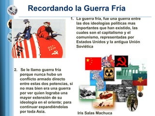 Recordando la Guerra Fría
                              1. La guerra fría, fue una guerra entre
                                 las dos ideologías políticas mas
                                 importantes que han existido, las
                                 cuales son el capitalismo y el
                                 comunismo, representadas por
                                 Estados Unidos y la antigua Unión
                                 Soviética




2. Se le llamo guerra fría
   porque nunca hubo un
   conflicto armado directo
   entre estas dos potencias, si
   no mas bien era una guerra
   por ver quien lograba una
   mayor extensión de su
   ideología en el oriente; para
   continuar expandiéndolas
   por toda Asia.                  Iris Salas Machuca
 