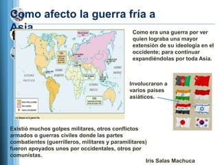 Como afecto la guerra fría a
Asia…                  Como era una guerra por ver
                                               quien lograba una mayor
                                               extensión de su ideología en el
                                               occidente; para continuar
                                               expandiéndolas por toda Asia.



                                             Involucraron a
                                             varios países
                                             asiáticos.




Existió muchos golpes militares, otros conflictos
armados o guerras civiles donde las partes
combatientes (guerrilleros, militares y paramilitares)
fueron apoyados unos por occidentales, otros por
comunistas.
                                                     Iris Salas Machuca
 