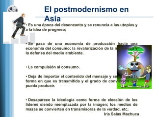 El postmodernismo en
         Asia
• Es una época del desencanto y se renuncia a las utopías y
a la idea de progreso;


• Se pasa de una economía de producción hacia una
economía del consumo; la revalorización de la naturaleza y
la defensa del medio ambiente.


• La compulsión al consumo.

• Deja de importar el contenido del mensaje y se valoriza la
forma en que es transmitida y el grado de convicción que
pueda producir.


• Desaparece la ideología como forma de elección de los
líderes siendo reemplazada por la imagen; los medios de
masas se convierten en transmisoras de la verdad, etc.
                                        Iris Salas Machuca
 