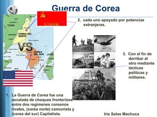 Guerra de Corea
                                        2. cada uno apoyado por potencias
                                           extranjeras.




                                                              3. Con el fin de
                                                                 derribar al
                                                                 otro mediante
                                                                 tácticas
                                                                 políticas y
                                                                 militares.



1. La Guerra de Corea fue una
   escalada de choques fronterizos
   entre dos regímenes coreanos
   rivales, (corea norte) comunista y
   (corea del sur) Capitalista.                      Iris Salas Machuca
 