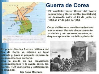 Guerra de Corea
                                      El conflicto entre Corea del Norte
                                      (comunista) y Corea del Sur (capitalista)
                                      se desarrolló entre el 25 de junio de
                                      1950 al 27 de julio de 1953

                                     Corea del Norte se movilizaron hacia el
                                      sur en masa. Usando el equipamiento
                                      soviético y con enormes reservas, su
                                     ataque sorpresa fue un éxito aplastante.




En pocos días las fuerzas militares del
Sur de Corea ya estaban en total
retirada y, junto al pequeño número de
estadounidenses en Corea
Con la ayuda de las provisiones
estadounidenses y la ayuda aérea, las
fuerzas ROK manejaron y estabilizaron
la situación.
                 Iris Salas Machuca
 