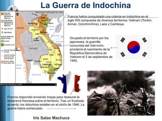 La Guerra de Indochina
                                            Francia había conquistado una colonia en Indochina en el
                                            siglo XIX compuesta de diversos territorios: Vietnam (Tonkin,
                                            Annan, Conchinchina), Laos y Camboya.



                                              Ocupado el territorio por los
                                              japoneses, la guerrilla
                                              comunista del Viet-minh,
                                              proclamó el nacimiento de la
                                              República Democrática de
                                              Vietnam el 2 de septiembre de
                                              1945.




Francia respondió enviando tropas para restaurar la
soberanía francesa sobre el territorio. Tras un frustrado
acuerdo, los disturbios estallan en el otoño de 1946. La
guerra había comenzado.


                   Iris Salas Machuca
 
