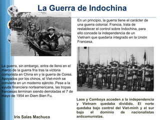 La Guerra de Indochina
                                               En un principio, la guerra tiene el carácter de
                                               una guerra colonial. Francia, trata de
                                               restablecer el control sobre Indochina, para
                                               ello concede la independencia de un
                                               Vietnam que quedaría integrado en la Unión
                                               Francesa.




La guerra, sin embargo, entra de lleno en el
marco de la guerra fría tras la victoria
comunista en China en y la guerra de Corea.
Apoyados por los chinos, el Viet-minh se
convierte en un moderno ejército .Pese a la
ayuda financiera norteamericana, las tropas
francesas terminan siendo derrotadas el 7 de
mayo de 1954 en Diem Bien Fu.
                                               Laos y Camboya acceden a la independencia
                                               y Vietnam quedaba dividido. El norte
                                               quedaba bajo control del Viet-minh y el sur
                                               bajo    el   dominio    de    nacionalistas
       Iris Salas Machuca                      anticomunistas.
 
