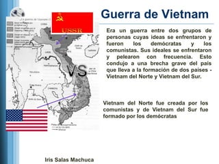 Guerra de Vietnam
                      Era un guerra entre dos grupos de
                      personas cuyas ideas se enfrentaron y
                      fueron    los     demócratas    y    los
                      comunistas. Sus ideales se enfrentaron
                      y pelearon con frecuencia. Esto
                      condujo a una brecha grave del país
                      que lleva a la formación de dos países -
                      Vietnam del Norte y Vietnam del Sur.



                     Vietnam del Norte fue creada por los
                     comunistas y de Vietnam del Sur fue
                     formado por los demócratas




Iris Salas Machuca
 