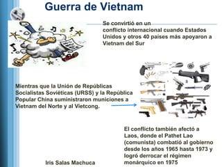 Guerra de Vietnam
                                Se convirtió en un
                                conflicto internacional cuando Estados
                                Unidos y otros 40 países más apoyaron a
                                Vietnam del Sur




Mientras que la Unión de Repúblicas
Socialistas Soviéticas (URSS) y la República
Popular China suministraron municiones a
Vietnam del Norte y al Vietcong.



                                        El conflicto también afectó a
                                        Laos, donde el Pathet Lao
                                        (comunista) combatió al gobierno
                                        desde los años 1965 hasta 1973 y
                                        logró derrocar el régimen
           Iris Salas Machuca           monárquico en 1975
 