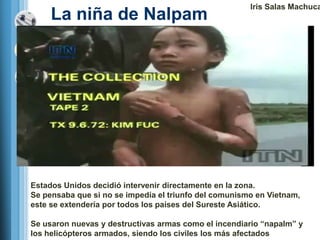 Iris Salas Machuca
     La niña de Nalpam




Estados Unidos decidió intervenir directamente en la zona.
Se pensaba que si no se impedía el triunfo del comunismo en Vietnam,
este se extendería por todos los países del Sureste Asiático.

Se usaron nuevas y destructivas armas como el incendiario ―napalm‖ y
los helicópteros armados, siendo los civiles los más afectados
 