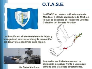 O.T.A.S.E.
                                   La OTASE se creó en la Conferencia de
                                   Manila, el 6 al 8 de septiembre de 1954, en
                                   la cual se suscribió el Tratado de Defensa
                                   Colectiva del Sureste Asiático.




Las función es: el mantenimiento de la paz y
la seguridad internacionales y la promoción
del desarrollo económico en la región.




                                   Las partes contratantes asumen la
                                   obligación de actuar frente a un ataque
             Iris Salas Machuca    armado que las afecte directamente.
 