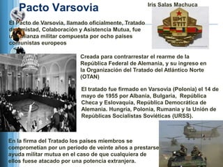 Iris Salas Machuca
   Pacto Varsovia
El Pacto de Varsovia, llamado oficialmente, Tratado
de Amistad, Colaboración y Asistencia Mutua, fue
una alianza militar compuesta por ocho países
comunistas europeos

                          Creada para contrarrestar el rearme de la
                          República Federal de Alemania, y su ingreso en
                          la Organización del Tratado del Atlántico Norte
                          (OTAN)

                           El tratado fue firmado en Varsovia (Polonia) el 14 de
                           mayo de 1955 por Albania, Bulgaria, República
                           Checa y Eslovaquia, República Democrática de
                           Alemania. Hungría, Polonia, Rumania y la Unión de
                           Repúblicas Socialistas Soviéticas (URSS).



En la firma del Tratado los países miembros se
comprometían por un período de veinte años a prestarse
ayuda militar mutua en el caso de que cualquiera de
ellos fuese atacado por una potencia extranjera.
 