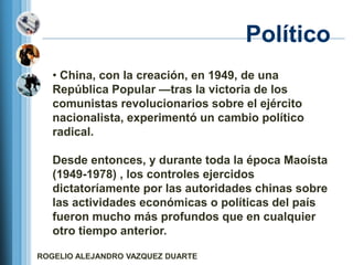 Político
   • China, con la creación, en 1949, de una
   República Popular —tras la victoria de los
   comunistas revolucionarios sobre el ejército
   nacionalista, experimentó un cambio político
   radical.

   Desde entonces, y durante toda la época Maoísta
   (1949-1978) , los controles ejercidos
   dictatoríamente por las autoridades chinas sobre
   las actividades económicas o políticas del país
   fueron mucho más profundos que en cualquier
   otro tiempo anterior.

ROGELIO ALEJANDRO VAZQUEZ DUARTE
 