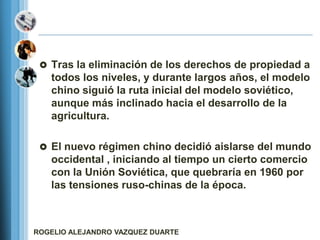  Tras la eliminación de los derechos de propiedad a
   todos los niveles, y durante largos años, el modelo
   chino siguió la ruta inicial del modelo soviético,
   aunque más inclinado hacia el desarrollo de la
   agricultura.

  El nuevo régimen chino decidió aislarse del mundo
   occidental , iniciando al tiempo un cierto comercio
   con la Unión Soviética, que quebraría en 1960 por
   las tensiones ruso-chinas de la época.



ROGELIO ALEJANDRO VAZQUEZ DUARTE
 