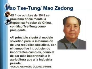 Mao Tse-Tung/ Mao Zedong
 •El 1 de octubre de 1949 se
 proclamó oficialmente la
 República Popular de China,
 con Mao Tse-Tung como
 presidente.

 •Al principio siguió el modelo
 soviético para la instauración
 de una república socialista, con
 el tiempo fue introduciendo
 importantes cambios, como el
 de dar más importancia a la
 agricultura que a la industria
 pesada.
 ROGELIO ALEJANDRO VAZQUEZ DUARTE
 