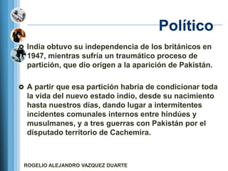 Político
 India obtuvo su independencia de los británicos en
  1947, mientras sufría un traumático proceso de
  partición, que dio origen a la aparición de Pakistán.

 A partir que esa partición habría de condicionar toda
  la vida del nuevo estado indio, desde su nacimiento
  hasta nuestros días, dando lugar a intermitentes
  incidentes comunales internos entre hindúes y
  musulmanes, y a tres guerras con Pakistán por el
  disputado territorio de Cachemira.



 ROGELIO ALEJANDRO VAZQUEZ DUARTE
 