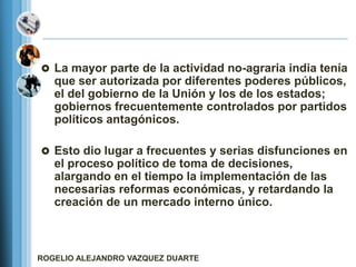  La mayor parte de la actividad no-agraria india tenía
   que ser autorizada por diferentes poderes públicos,
   el del gobierno de la Unión y los de los estados;
   gobiernos frecuentemente controlados por partidos
   políticos antagónicos.

 Esto dio lugar a frecuentes y serias disfunciones en
   el proceso político de toma de decisiones,
   alargando en el tiempo la implementación de las
   necesarias reformas económicas, y retardando la
   creación de un mercado interno único.



ROGELIO ALEJANDRO VAZQUEZ DUARTE
 