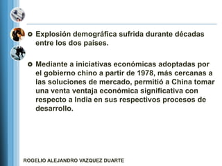  Explosión demográfica sufrida durante décadas
   entre los dos países.

  Mediante a iniciativas económicas adoptadas por
   el gobierno chino a partir de 1978, más cercanas a
   las soluciones de mercado, permitió a China tomar
   una venta ventaja económica significativa con
   respecto a India en sus respectivos procesos de
   desarrollo.




ROGELIO ALEJANDRO VAZQUEZ DUARTE
 