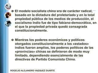 El modelo socialista chino era de carácter radical,
   basado en la dictadura del proletariado y en la total
   propiedad pública de los medios de producción, el
   socialismo Indio fue de tipo fabiano-democrático, en
   el que la propiedad privada quedó consagrada
   constitucionalmente.

 Mientras los poderes económicos y políticos
   otorgados constitucionalmente a los «estados»
   indios fueron amplios, los poderes políticos de las
   «provincias» chinas se definieron de modo muy
   limitado, dependiendo esencialmente de las
   directivas de Partido Comunista Chino.


ROGELIO ALEJANDRO VAZQUEZ DUARTE
 
