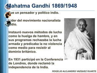 Mahatma Gandhi 1869/1948
Fue un pensador y político indio.

Líder del movimiento nacionalista
indio.

Instauró nuevos métodos de lucha
como la huelga de hambre, y en
sus programas rechazaba la lucha
armada y predicaba la no violencia
como medio para resistir al
dominio británico.

En 1931 participó en la Conferencia
de Londres, donde reclamó la
independencia de la India.
                            ROGELIO ALEJANDRO VAZQUEZ DUARTE
 