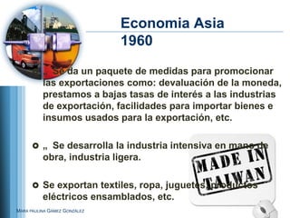 Economia Asia
                              1960
       „ Se da un paquete de medidas para promocionar
          las exportaciones como: devaluación de la moneda,
          prestamos a bajas tasas de interés a las industrias
          de exportación, facilidades para importar bienes e
          insumos usados para la exportación, etc.

       „ Se desarrolla la industria intensiva en mano de
          obra, industria ligera.

       Se exportan textiles, ropa, juguetes, productos
          eléctricos ensamblados, etc.
MARA PAULINA GÁMEZ GONZÁLEZ
 