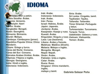 IDIOMA
                               Irak: Árabe.                Siria: Árabe.
Afganistán: Darí y patún.      Indonesia: Indonesio.       Sri Lanka: Cingalés, tamil.
Arabia Saudita: Árabe.         Irak: Árabe.                Tayikistán: Tayiko.
Armenia: Armenio.              Irán: Persa.                Tailandia: Tailandés.
Azerbaiyán: Azerí              Israel: Hebreo, Árabe.      Timor Oriental: Portugués
Baréin: Árabe.                 Japón: Japonés.             y tetun.
Bangladés: Bengalí.            Jordania: Árabe.            Turkmenistán: Turcomano.
Bután: Dzongkha.               Kazajistán: Kazajo y ruso. Turquía: Turco.
Birmania: Birmanio.            Kuwait: Árabe.              Uzbekistán: Uzbeco y ruso.
Brunéi: Malayo.                Kirguistán: Kirguís y ruso. Vietnam: Vietnamita.
Camboya: Camboyano (jemer). Laos: Lao (laosiano).          Yemen: Árabe.
República Popular China: Chino Líbano: Árabe y francés.
Mandarín.                      Maldivas: Maldivo (Divehi).
Chipre: Griego y turco.        Malasia: Malayo e inglés.
Corea del Norte: Coreano.      Mongolia: Mongol.
Corea del Sur: Coreano.        Nepal: Nepalí.
Emiratos Árabes Unidos: Árabe. Omán: Árabe.
Filipinas: Filipino e inglés.  Pakistán: Urdu e inglés.
Georgia: Georgiano.            Catar: Árabe.
India: Hindi e inglés.         Rusia: Ruso.
Indonesia: Indonesio.          Singapur: Chino mandarín,
                               inglés,
                               malayo y tamil.       Gabriela Salazar Peña
 