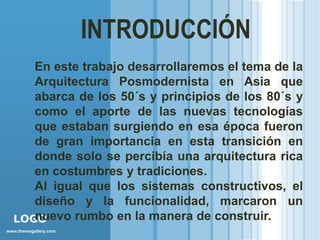INTRODUCCIÓN
     En este trabajo desarrollaremos el tema de la
     Arquitectura Posmodernista en Asia que
     abarca de los 50´s y principios de los 80´s y
     como el aporte de las nuevas tecnologías
     que estaban surgiendo en esa época fueron
     de gran importancia en esta transición en
     donde solo se percibía una arquitectura rica
     en costumbres y tradiciones.
     Al igual que los sistemas constructivos, el
     diseño y la funcionalidad, marcaron un
     nuevo rumbo en la manera de construir.
  LOGO
www.themegallery.com
 